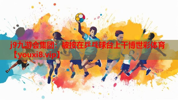 j9九游会集团：被按在乒乓球台上干博世彩体育