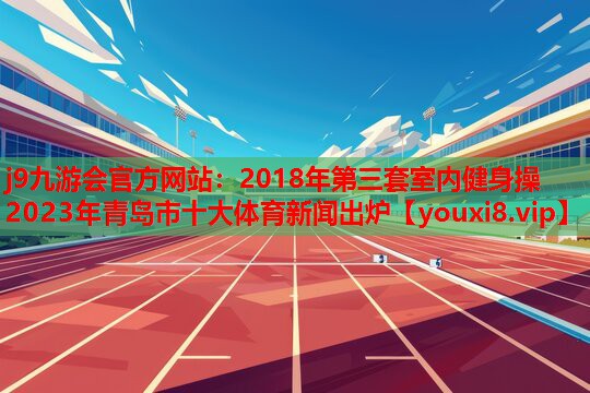 2018年第三套室内健身操2023年青岛市十大体育新闻出炉 2018年第三套室内健身操2023年青岛市十大体育新闻出炉