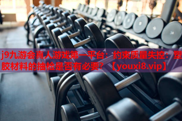 约束质量失控:塑胶材料的抽检是否有必要? 约束质量失控:塑胶材料的抽检是否有必要?